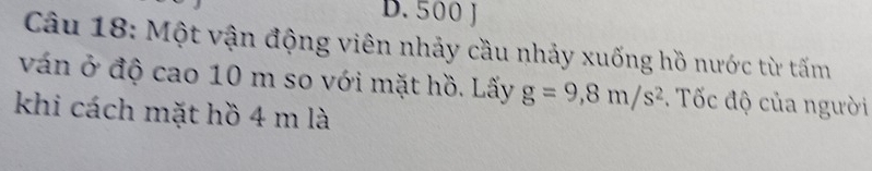 D. 500 J
Câu 18: Một vận động viên nhảy cầu nhảy xuống hồ nước từ tấm
ván ở độ cao 10 m so với mặt hồ. Lấy g=9,8m/s^2. Tốc độ của người
khi cách mặt hồ 4 m là