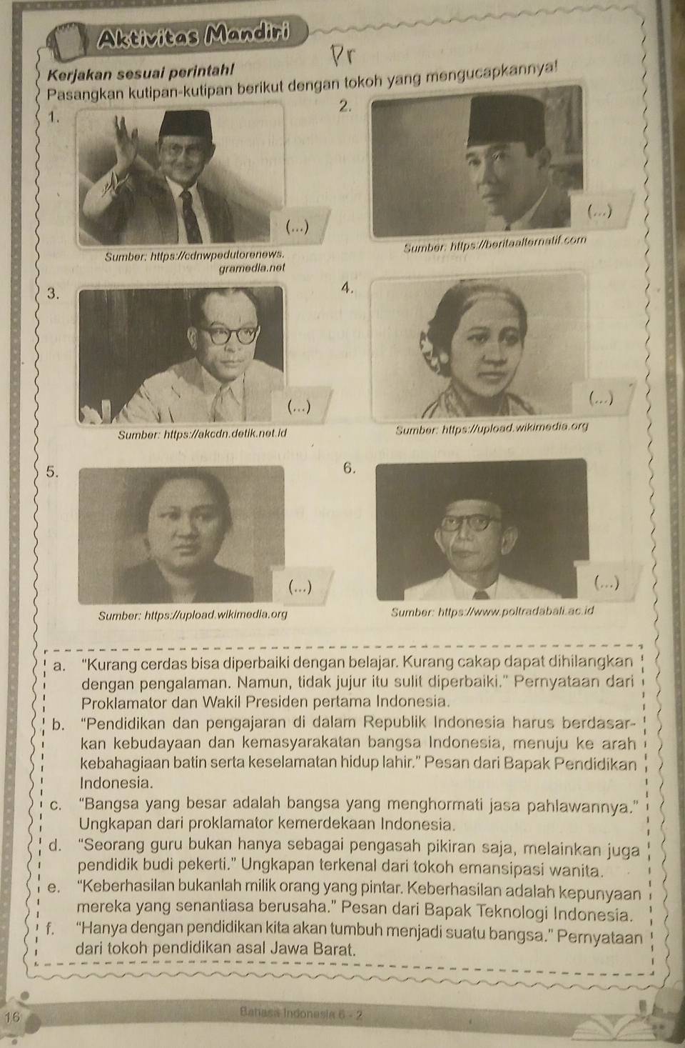 Aktivitas Mandiri
Br
Kerjakan sesuai perintah!
Pasangkan kutipan-kutipan berikut dengan t yang mengucapkannya!
2
1
(...)
Sumber: https://cdnwpedutorenews. Sumber: https://beritaalternatif.com
gramedia. net
3
4
)
Sumber: https://akcdn.detik.net.idSumber: https://upload.wikimedia.org
5.
6.
)
..)
Sumber: https://upload.wikimedia.org 
a. “Kurang cerdas bisa diperbaiki dengan belajar. Kurang cakap dapat dihilangkan
dengan pengalaman. Namun, tidak jujur itu sulit diperbaiki." Pernyataan dari
Proklamator dan Wakil Presiden pertama Indonesia.
b. “Pendidikan dan pengajaran di dalam Republik Indonesia harus berdasar-
kan kebudayaan dan kemasyarakatan bangsa Indonesia, menuju ke arah
kebahagiaan batin serta keselamatan hidup lahir.” Pesan dari Bapak Pendidikan
Indonesia.
c. “Bangsa yang besar adalah bangsa yang menghormati jasa pahlawannya.”
Ungkapan dari proklamator kemerdekaan Indonesia.
d. “Seorang guru bukan hanya sebagai pengasah pikiran saja, melainkan juga
pendidik budi pekerti.” Ungkapan terkenal dari tokoh emansipasi wanita.
e. “Keberhasilan bukanlah milik orang yang pintar. Keberhasilan adalah kepunyaan
mereka yang senantiasa berusaha.” Pesan dari Bapak Teknologi Indonesia.
f. “Hanya dengan pendidikan kita akan tumbuh menjadi suatu bangsa.” Pernyataan
dari tokoh pendidikan asal Jawa Barat.
16
Batasa Indonasia 6 - 2