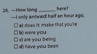 —How long _here?
—I only arrived half an hour ago.
a) does it make that you're
b) were you
c) are you being
d) have you been