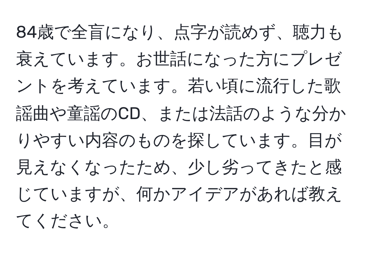 84歳で全盲になり、点字が読めず、聴力も衰えています。お世話になった方にプレゼントを考えています。若い頃に流行した歌謡曲や童謡のCD、または法話のような分かりやすい内容のものを探しています。目が見えなくなったため、少し劣ってきたと感じていますが、何かアイデアがあれば教えてください。