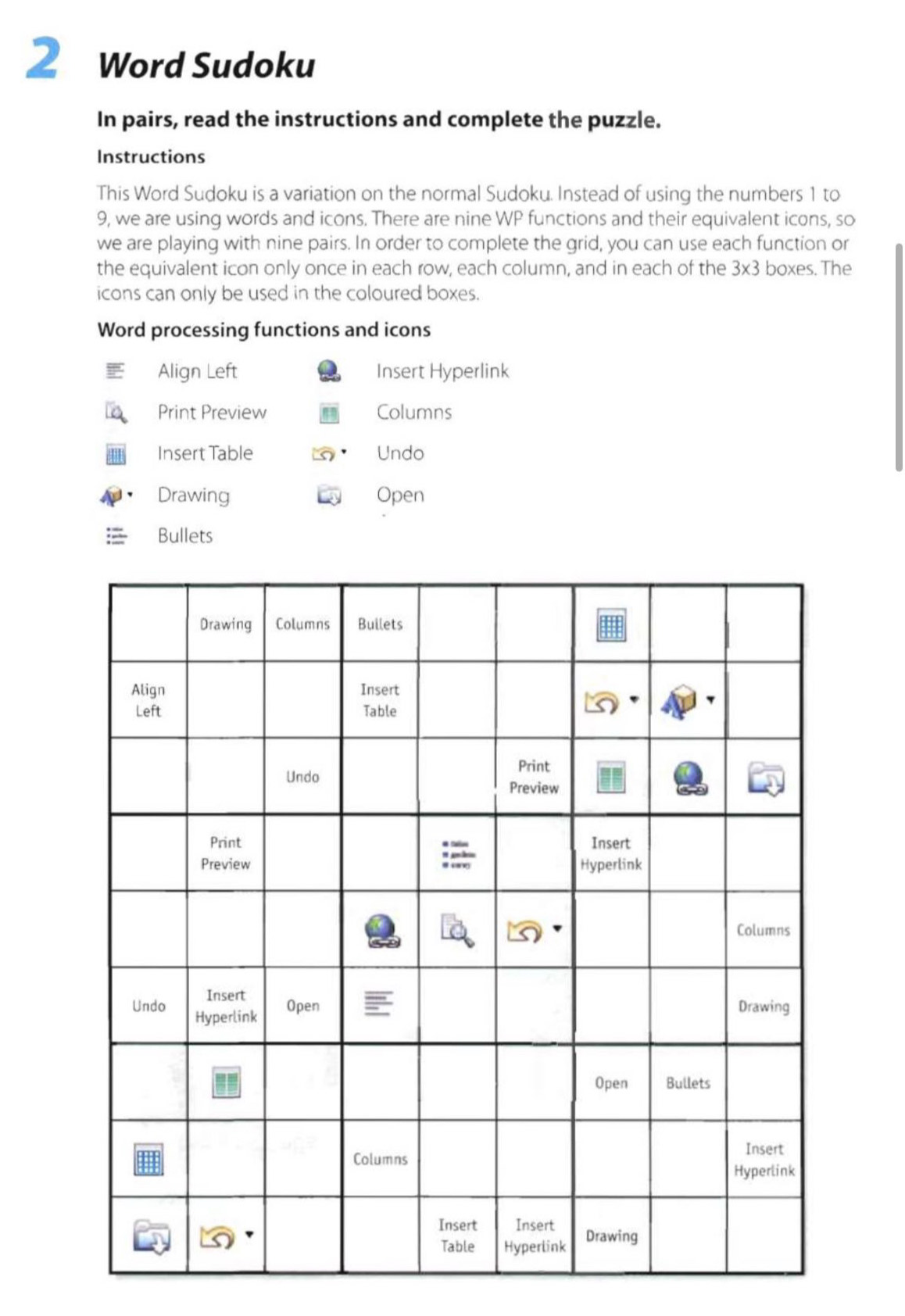 Word Sudoku 
In pairs, read the instructions and complete the puzzle. 
Instructions 
This Word Sudoku is a variation on the normal Sudoku. Instead of using the numbers 1 to
9, we are using words and icons. There are nine WP functions and their equivalent icons, so 
we are playing with nine pairs. In order to complete the grid, you can use each function or 
the equivalent icon only once in each row, each column, and in each of the 3* 3 boxes. The 
icons can only be used in the coloured boxes. 
Word processing functions and icons 
Align Left Insert Hyperlink 
Print Preview Columns 
Insert Table Undo 
Drawing Open 
Bullets