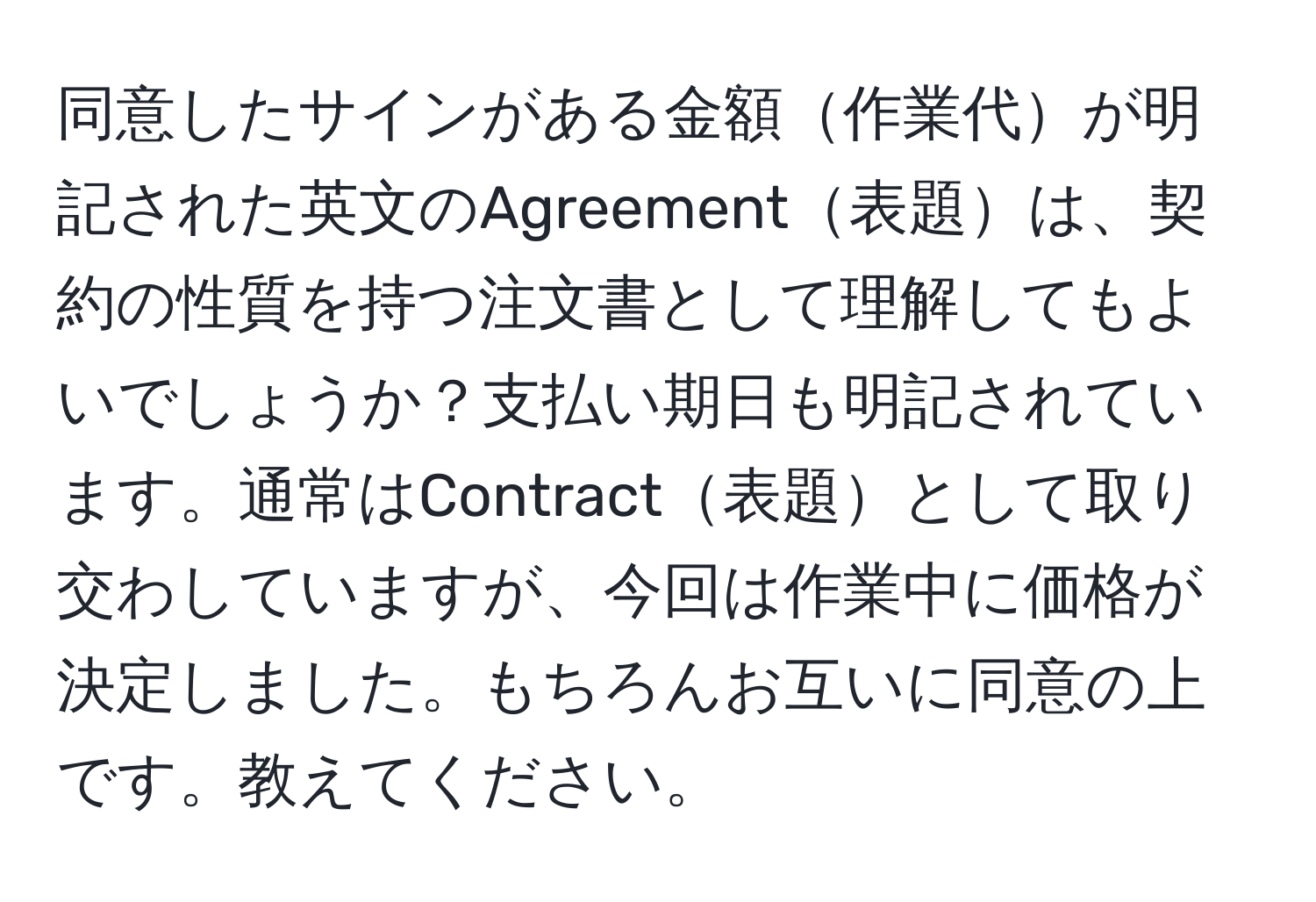 同意したサインがある金額作業代が明記された英文のAgreement表題は、契約の性質を持つ注文書として理解してもよいでしょうか？支払い期日も明記されています。通常はContract表題として取り交わしていますが、今回は作業中に価格が決定しました。もちろんお互いに同意の上です。教えてください。