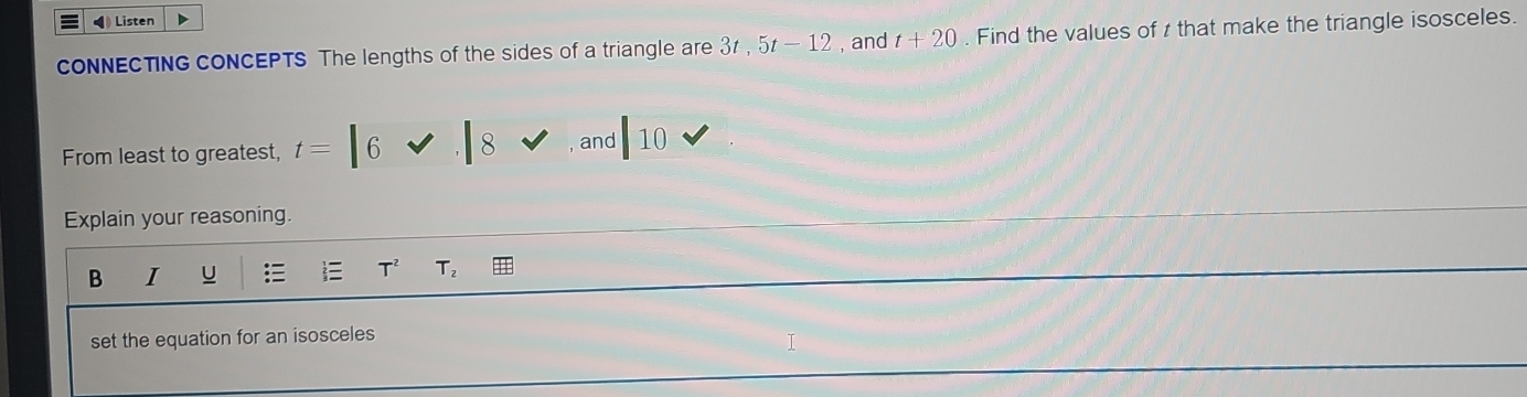 ◀ Listen 
cONNECTING CONCEPTS The lengths of the sides of a triangle are 3t, 5t-12 , and t+20. Find the values of z that make the triangle isosceles. 
From least to greatest, t=|6vee .|8 , and |10
Explain your reasoning. 
B I U T^2 T_2
set the equation for an isosceles 
I