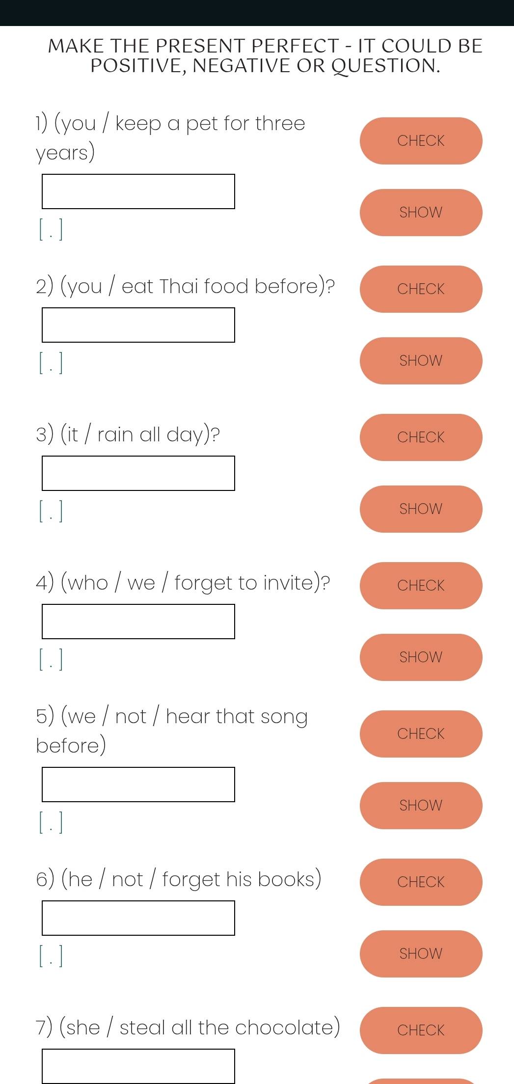 MAKE THE PRESENT PERFECT - IT COULD BE 
POSITIVE, NEGATIVE OR QUESTION. 
1) (you / keep a pet for three
years) 
CHECK 
SHOW 
[ . ] 
2) (you / eat Thai food before)? CHECK 
[ . ] SHOW 
3) (it / rain all day)? CHECK 
[ . ] SHOW 
4) (who / we / forget to invite)? CHECK 
[ . ] SHOW 
5) (we / not / hear that song 
before) 
CHECK 
SHOW 
[ . ] 
6) (he / not / forget his books) CHECK 
[ . ] SHOW 
7) (she / steal all the chocolate) CHECK