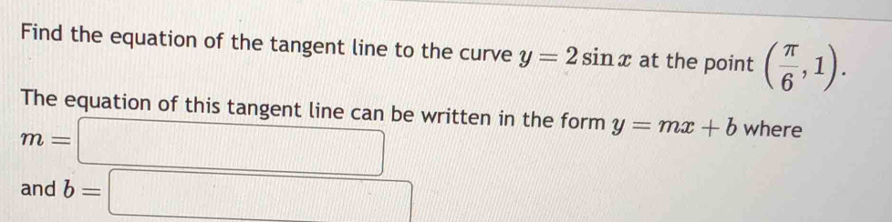 Find the equation of the tangent line to the curve y=2sin x at the point ( π /6 ,1). 
The equation of this tangent line can be written in the form y=mx+b where
m=□
and b=□