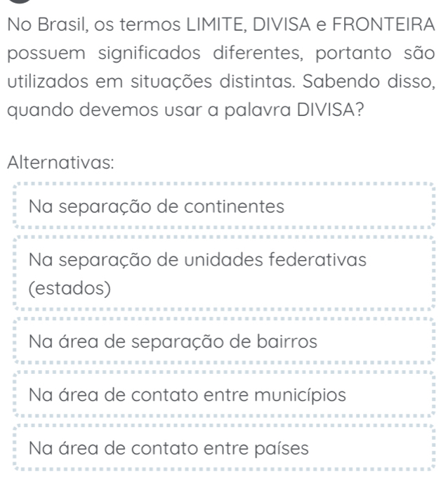 No Brasil, os termos LIMITE, DIVISA e FRONTEIRA
possuem significados diferentes, portanto são
utilizados em situações distintas. Sabendo disso,
quando devemos usar a palavra DIVISA?
Alternativas:
Na separação de continentes
Na separação de unidades federativas
(estados)
Na área de separação de bairros
Na área de contato entre municípios
Na área de contato entre países