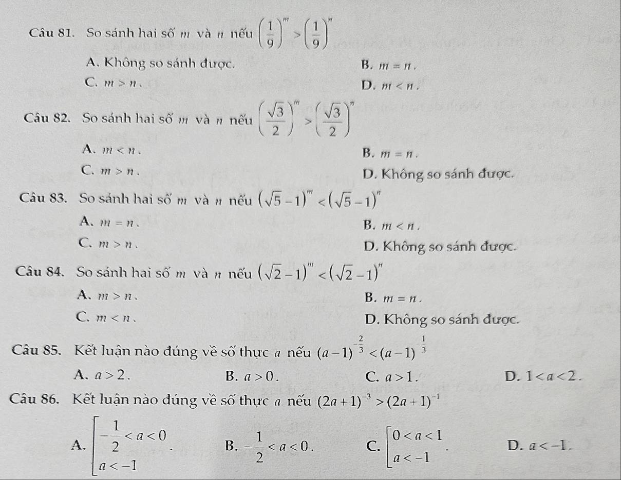 So sánh hai số m và n nếu ( 1/9 )^m>( 1/9 )^n
A. Không so sánh được. B. m=n.
C. m>n. D. m
Câu 82. So sánh hai số m và n nếu ( sqrt(3)/2 )^m>( sqrt(3)/2 )^n
A. m
B. m=n.
C. m>n.
D. Không so sánh được.
Câu 83. So sánh hai số m và n nếu (sqrt(5)-1)^m
A. m=n.
B. m
C. m>n.
D. Không so sánh được.
Câu 84. So sánh hai số m và n nếu (sqrt(2)-1)^m
A. m>n.
B. m=n.
C. m
D. Không so sánh được.
Câu 85. Kết luận nào đúng về số thực # nếu (a-1)^- 2/3 
A. a>2. B. a>0. C. a>1. D. 1
Câu 86. Kết luận nào đúng về số thực # nếu (2a+1)^-3>(2a+1)^-1
A. beginarrayl - 1/2  B. - 1/2  C. beginarrayl 0
D. a