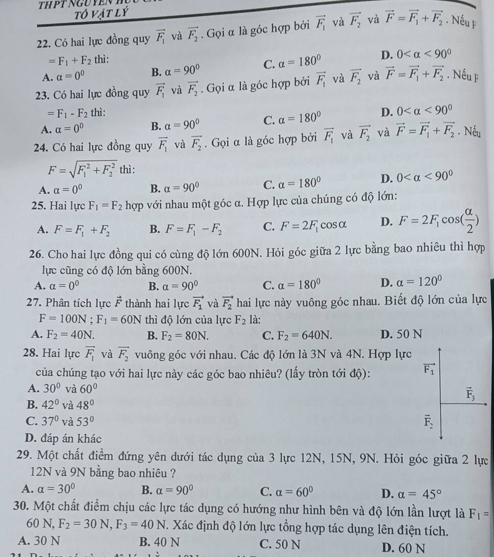 tô vật lý
22. Có hai lực đồng quy vector F_1 và vector F_2. Gọi α là góc hợp bởi vector F_1 và vector F_2 và vector F=vector F_1+vector F_2. Nếu F
=F_1+F_2 thì:
D.
A. alpha =0^0 C. alpha =180° 0 <90^0
B. alpha =90°
23. Có hai lực đồng quy vector F_1 và vector F_2. Gọi α là góc hợp bởi vector F_1 và vector F_2 và vector F=vector F_1+vector F_2. Nếu F
=F_1-F_2 thì: D. 0 <90^0
A. alpha =0^0 B. alpha =90°
C. alpha =180°
24. Có hai lực đồng quy vector F_1 và vector F_2. Gọi α là góc hợp bởi vector F_1 và vector F_2 và vector F=vector F_1+vector F_2. Nếu
F=sqrt (F_1)^2+F_2^2 thì :
A. alpha =0^0 B. alpha =90°
C. alpha =180° D. 0 <90^0
25. Hai lụ cF_1=F_2 hợp với nhau một góc α. Hợp lực của chúng có độ lớn:
A. F=F_1+F_2 B. F=F_1-F_2 C. F=2F_1 cos alpha D. F=2F_1cos ( alpha /2 )
26. Cho hai lực đồng qui có cùng độ lớn 600N. Hỏi góc giữa 2 lực bằng bao nhiêu thì hợp
lực cũng có độ lớn bằng 600N.
A. alpha =0^0 B. alpha =90° C. alpha =180°
D. alpha =120°
27. Phân tích lực vector F thành hai lực vector F_1 và vector F_2 hai lực này vuông góc nhau. Biết độ lớn của lực
F=100N;F_1=60N thì độ lớn của lực F_2 là:
A. F_2=40N. B. F_2=80N. C. F_2=640N. D. 50 N
28. Hai lực vector F_1 và vector F_2 vuông góc với nhau. Các độ lớn là 3N và 4N. Hợp lực
của chúng tạo với hai lực này các góc bao nhiêu? (lấy tròn tới độ):
A. 30° và 60°
B. 42° và 48°
C. 37° và 53°
D. đáp án khác
29. Một chất điểm đứng yên dưới tác dụng của 3 lực 12N, 15N, 9N. Hỏi góc giữa 2 lực
12N và 9N bằng bao nhiêu ?
A. alpha =30° B. alpha =90° C. alpha =60° D. alpha =45°
30. Một chất điểm chịu các lực tác dụng có hướng như hình bên và độ lớn lần lượt là F_1=
60 N, F_2=30N,F_3=40N T. Xác định độ lớn lực tổng hợp tác dụng lên điện tích.
A. 30 N B. 40 N C. 50 N D. 60 N