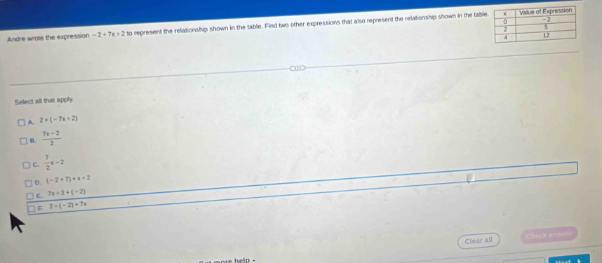 Andre wrote the expression -2+7x+2 to represent the relationship shown in the table. Find two other expressions that also represent the relationship shown in the tabl
Select all that apply.
A. 2+(-7x+2)
B.  (7x-2)/2 
C.  7/2 x-2
D. (-2+7)+x+2
E. 7x+2+(-2)
F 2-(-2)+7x
Clear all Check anse