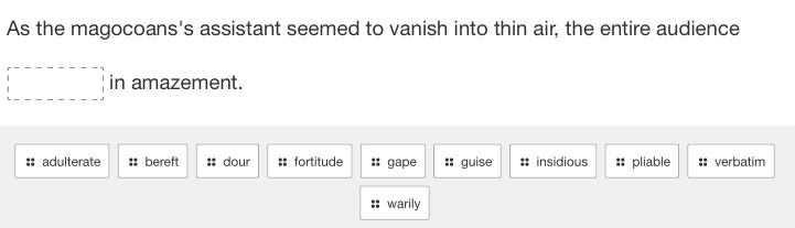 As the magocoans's assistant seemed to vanish into thin air, the entire audience 
□ in amazement. 
:: adulterate ;; bereft :: dour :: fortitude gape :: guise # insidious :: pliable :: verbatim 
:: warily