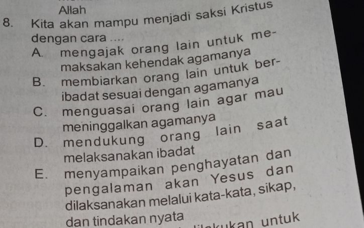 Allah
8. Kita akan mampu menjadi saksi Kristus
dengan cara ....
A. mengajak orang lain untuk me-
maksakan kehendak agamanya
B. membiarkan orang lain untuk ber-
ibadat sesuai dengan agamanya
C. menguasai orang lain agar mau
meninggalkan agamanya
D. mendukung orang lain saat
melaksanakan ibadat
E. menyampaikan penghayatan dan
pengalaman akan Yesus dan
dilaksanakan melalui kata-kata, sikap,
dan tindakan nyata
ukan untuk