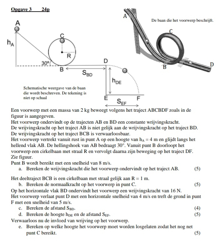 Opgave 3 24p
.
Een voorwerp met een massa van 2 kg beweegt volgens het traject ABCBDF zoals in de
figuur is aangegeven.
Het voorwerp ondervindt op de trajecten AB en BD een constante wrijvingskracht.
De wrijvingskracht op het traject AB is niet gelijk aan de wrijvingskracht op het traject BD.
De wrijvingskracht op het traject BCB is verwaarloosbaar.
Het voorwerp vertrekt vanuit rust in punt A op een hoogte van h_A=4m en glijdt langs het
hellend vlak AB. De hellingshoek van AB bedraagt 30°. Vanuit punt B doorloopt het
voorwerp een cirkelbaan met straal R en vervolgt daarna zijn beweging op het traject DF.
Zie figuur.
Punt B wordt bereikt met een snelheid van 8 m/s.
a. Bereken de wrijvingskracht die het voorwerp ondervindt op het traject AB. (5)
Het deeltraject BCB is een cirkelbaan met straal gelijk aan R=1m.
b. Bereken de normaalkracht op het voorwerp in punt C. (5)
Op het horizontale vlak BD ondervindt het voorwerp een wrijvingskracht van 16 N.
Het voorwerp verlaat punt D met een horizontale snelheid van 4 m/s en treft de grond in punt
F met een snelheid van 5 m/s.
c. Bereken de afstand S_BD. (4)
d. Bereken de hoogte hpg en de afstand S_EF. (5)
Verwaarloos nu de invloed van wrijving op het voorwerp.
e. Bereken op welke hoogte het voorwerp moet worden losgelaten zodat het nog net
punt C bereikt. (5)