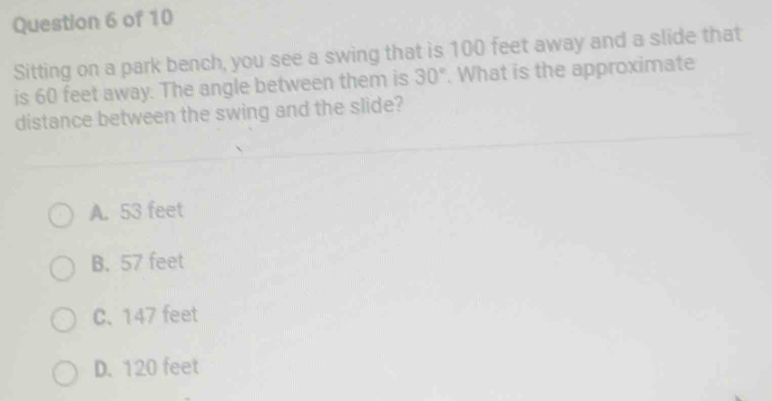 Sitting on a park bench, you see a swing that is 100 feet away and a slide that
is 60 feet away. The angle between them is 30°. What is the approximate
distance between the swing and the slide?
A. 53 feet
B. 57 feet
C. 147 feet
D. 120 feet