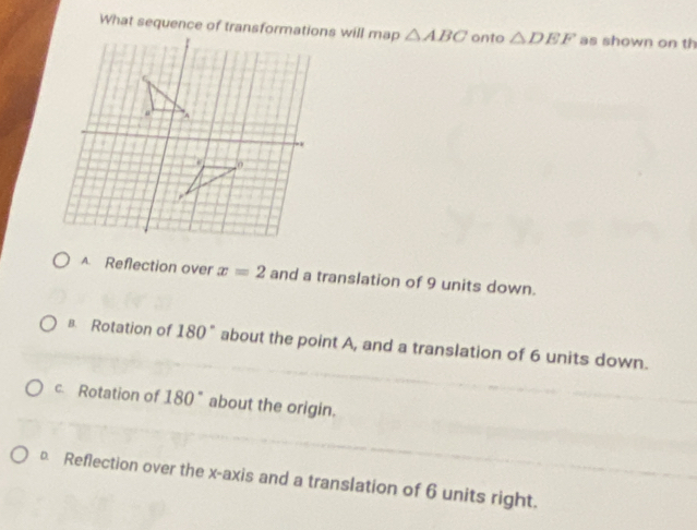 △ ABC onto △ DEF as shown on th
A. Reflection over x=2 and a translation of 9 units down.
B. Rotation of 180° about the point A, and a translation of 6 units down.
c. Rotation of 180° about the origin.
Reflection over the x-axis and a translation of 6 units right.