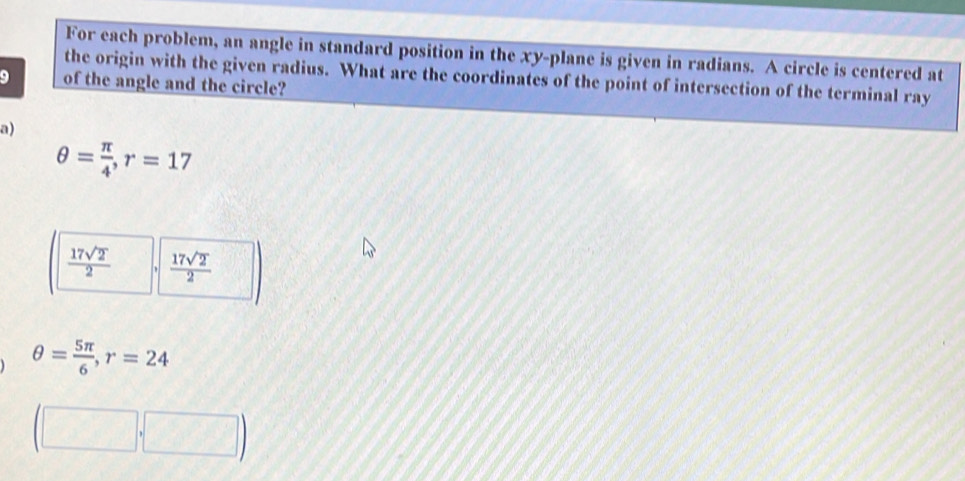 For each problem, an angle in standard position in the xy -plane is given in radians. A circle is centered at
the origin with the given radius. What are the coordinates of the point of intersection of the terminal ray
9 of the angle and the circle?
a)
θ = π /4 , r=17
 17sqrt(2)/2   17sqrt(2)/2 
θ = 5π /6 , r=24
(□ ,□ )