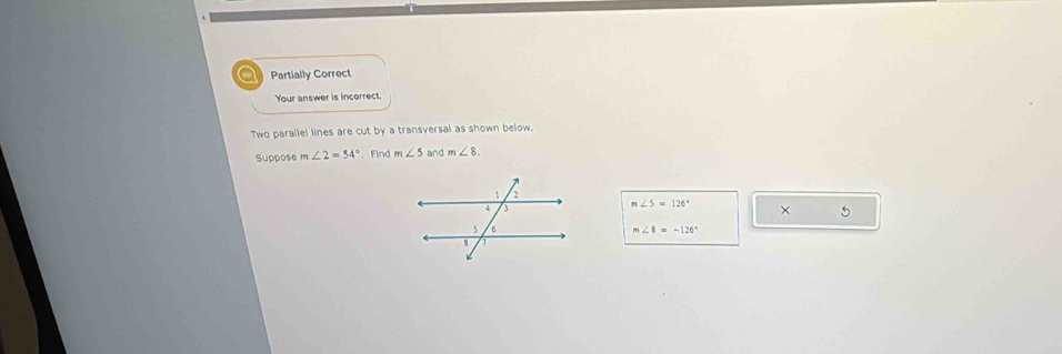 a Partially Correct
Your answer is incorrect.
Two parallel lines are cut by a transversal as shown below.
Suppose m∠ 2=54°. Find m∠ 5 and m∠ 8.
m∠ 5=126° × 5
m∠ 8=-126°