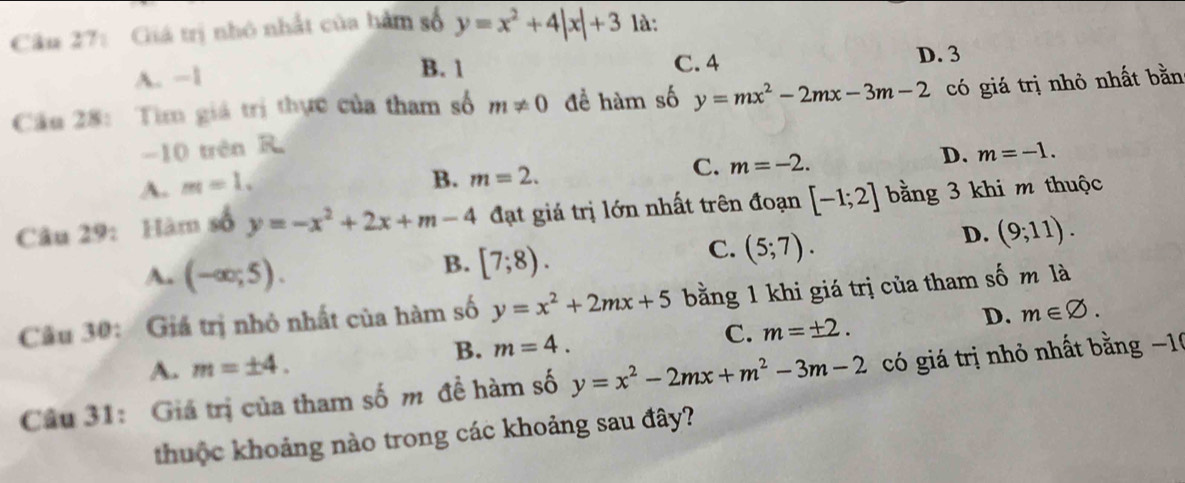 Giá trị nhỏ nhất của hàm số y=x^2+4|x|+3 là:
A. −1
B. 1 C. 4
D. 3
Cầu 28: Tìm giá trị thực của tham số m!= 0 để hàm số y=mx^2-2mx-3m-2 có giá trị nhỏ nhất bằn
-10 trên R.
C. m=-2.
D. m=-1.
A. m=1.
B. m=2. 
Câu 29: Hàm số y=-x^2+2x+m-4 đạt giá trị lớn nhất trên đoạn [-1;2] bằng 3 khi m thuộc
A. (-∈fty ;5).
B. [7;8).
C. (5;7).
D. (9;11). 
Câu 30: Giá trị nhỏ nhất của hàm số y=x^2+2mx+5 bằng 1 khi giá trị của tham số m là
D. m∈ varnothing.
B. m=4.
C. m=± 2.
A. m=± 4. 
Câu 31: Giá trị của tham số m đề hàm số y=x^2-2mx+m^2-3m-2 có giá trị nhỏ nhất bằng −10
thuộc khoảng nào trong các khoảng sau đây?