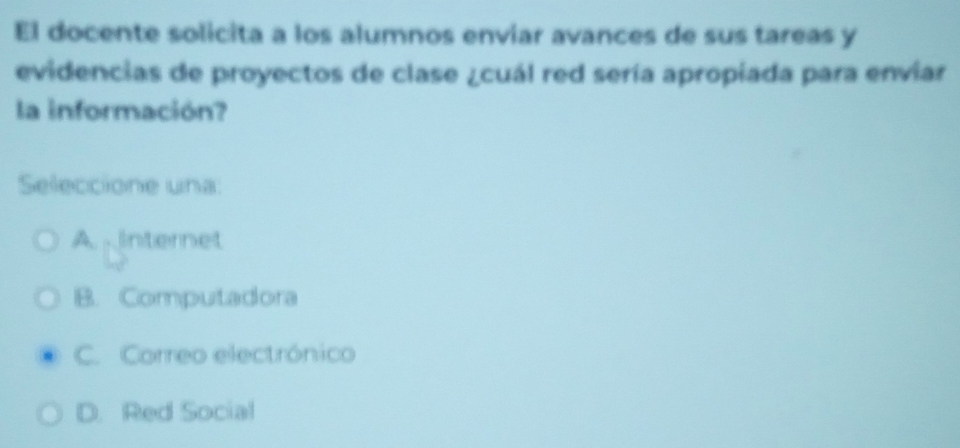 El docente solicita a los alumnos enviar avances de sus tareas y
evidencias de proyectos de clase ¿cuál red sería apropiada para enviar
la información?
Seleccione una:
A internet
B. Computadora
C. Correo electrónico
D. Red Social