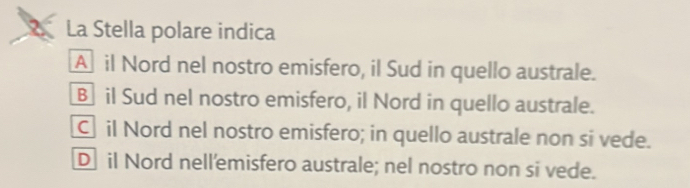 La Stella polare indica
Ail Nord nel nostro emisfero, il Sud in quello australe.
B il Sud nel nostro emisfero, il Nord in quello australe.
Cil Nord nel nostro emisfero; in quello australe non si vede.
D il Nord nell'emisfero australe; nel nostro non si vede.