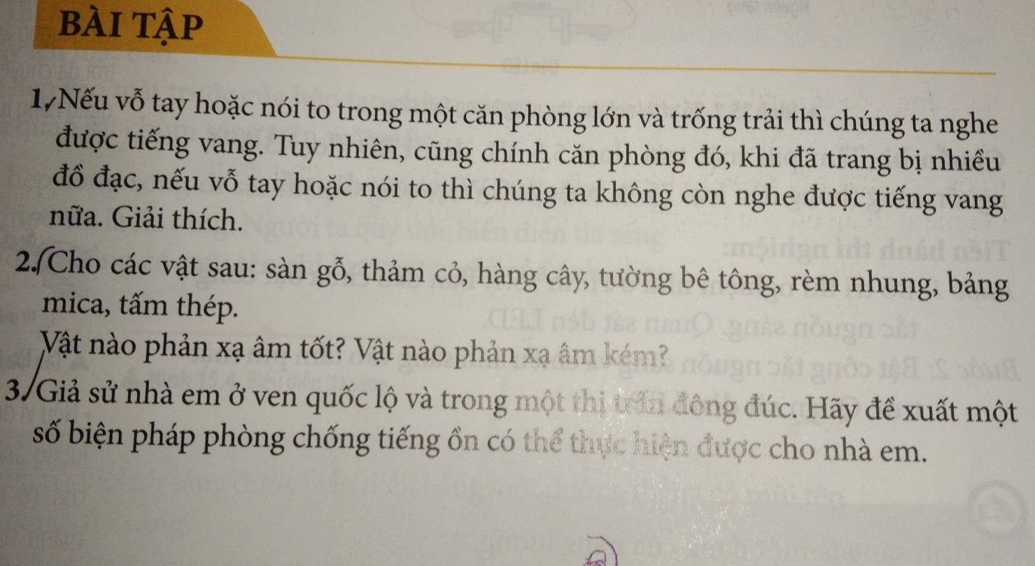 bÀi tập 
17Nếu vỗ tay hoặc nói to trong một căn phòng lớn và trống trải thì chúng ta nghe 
được tiếng vang. Tuy nhiên, cũng chính căn phòng đó, khi đã trang bị nhiều 
đồ đạc, nếu vỗ tay hoặc nói to thì chúng ta không còn nghe được tiếng vang 
nữa. Giải thích. 
2.Cho các vật sau: sàn gỗ, thảm cỏ, hàng cây, tường bê tông, rèm nhung, bảng 
mica, tấm thép. 
Vật nào phản xạ âm tốt? Vật nào phản xạ âm kém? 
37 Giả sử nhà em ở ven quốc lộ và trong một thị trấn đông đúc. Hãy đề xuất một 
số biện pháp phòng chống tiếng ồn có thể thực hiện được cho nhà em.