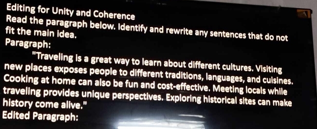 Editing for Unity and Coherence 
Read the paragraph below. Identify and rewrite any sentences that do not 
fit the main idea. 
Paragraph: 
"Traveling is a great way to learn about different cultures. Visiting 
new places exposes people to different traditions, languages, and cuisines. 
Cooking at home can also be fun and cost-effective. Meeting locals while 
traveling provides unique perspectives. Exploring historical sites can make 
history come alive." 
Edited Paragraph: