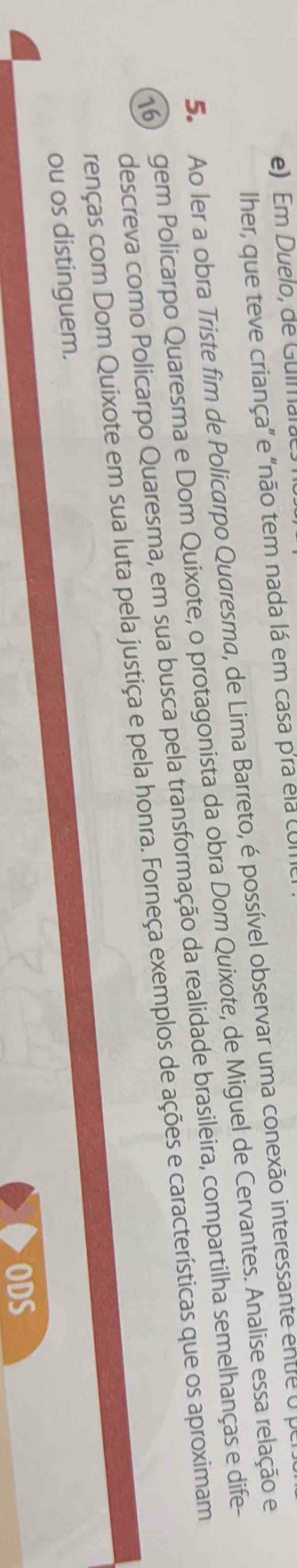 e) Em Duelo, de Guimara
Iher, que teve criança" e "não tem nada lá em casa p'ra ela coI
5. Ao ler a obra Triste fim de Policarpo Quaresma, de Lima Barreto, é possível observar uma conexão interessante entre U
16) gem Policarpo Quaresma e Dom Quixote, o protagonista da obra Dom Quixote, de Miguel de Cervantes. Analise essa relação e
descreva como Policarpo Quaresma, em sua busca pela transformação da realidade brasileira, compartilha semelhanças e dife-
renças com Dom Quixote em sua luta pela justiça e pela honra. Forneça exemplos de ações e características que os aproximam
ou os distinguem.
ODS