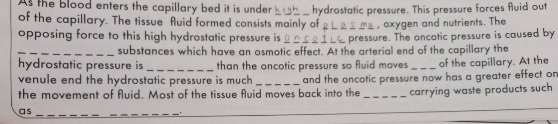 As the blood enters the capillary bed it is under hydrostatic pressure. This pressure forces fluid out 
of the capillary. The tissue fluid formed consists mainly of , oxygen and nutrients. The 
opposing force to this high hydrostatic pressure is pressure. The oncotic pressure is caused by 
_substances which have an osmotic effect. At the arterial end of the capillary the 
hydrostatic pressure is _than the oncotic pressure so fluid moves _of the capillary. At the 
venule end the hydrostatic pressure is much_ 
and the oncotic pressure now has a greater effect on 
the movement of fluid. Most of the tissue fluid moves back into the_ 
carrying waste products such 
as_ 
_ 
_ 
_