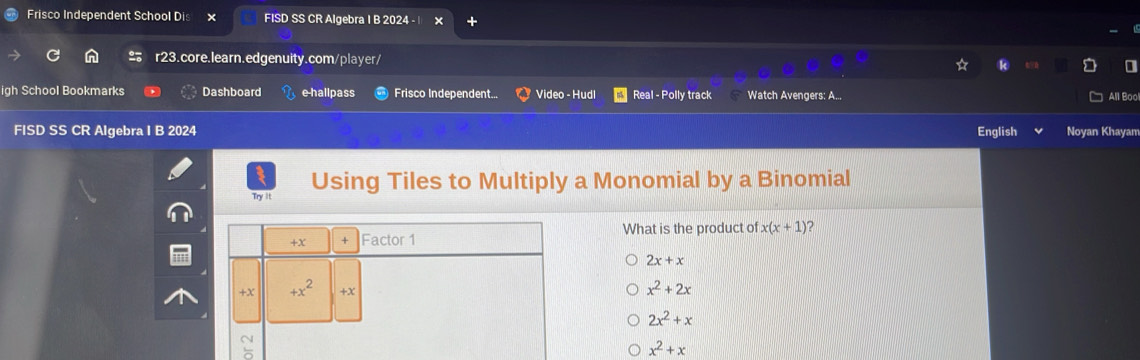 Frisco Independent School Dis FISD SS CR Algebra I B 2024 - |
r23.core.learn.edgenuity.com/player/ a
igh School Bookmarks Dashboard e-hallpass Frisco Independent... Video - Hudl Real - Polly track Watch Avengers: A... All Bool
FISD SS CR Algebra I B 2024 English Noyan Khayam
Try it Using Tiles to Multiply a Monomial by a Binomial
What is the product of x(x+1) 2
2x+x
x^2+2x
2x^2+x
x^2+x