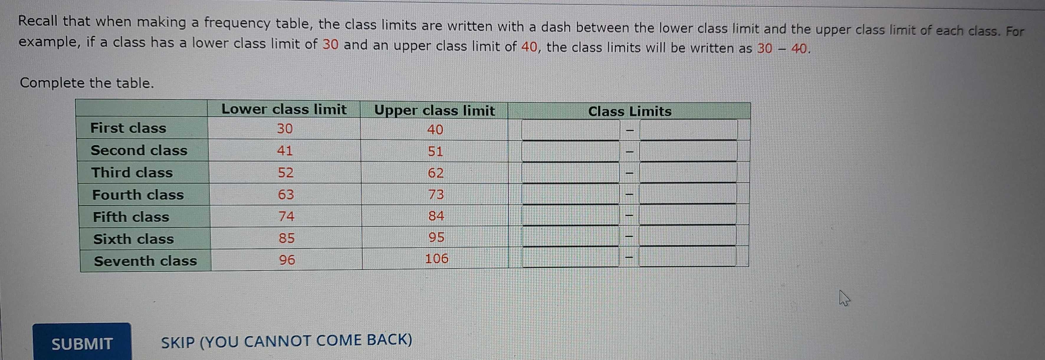 Recall that when making a frequency table, the class limits are written with a dash between the lower class limit and the upper class limit of each class. For 
example, if a class has a lower class limit of 30 and an upper class limit of 40, the class limits will be written as 30-40. 
Complete the table. 
SUBMIT SKIP (YOU CANNOT COME BACK)