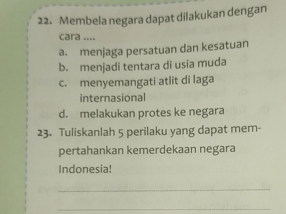 Membela negara dapat dilakukan dengan
cara ....
a. menjaga persatuan dan kesatuan
b. menjadi tentara di usia muda
c. menyemangati atlit di laga
internasional
d. melakukan protes ke negara
23. Tuliskanlah 5 perilaku yang dapat mem-
pertahankan kemerdekaan negara
Indonesia!
_
_