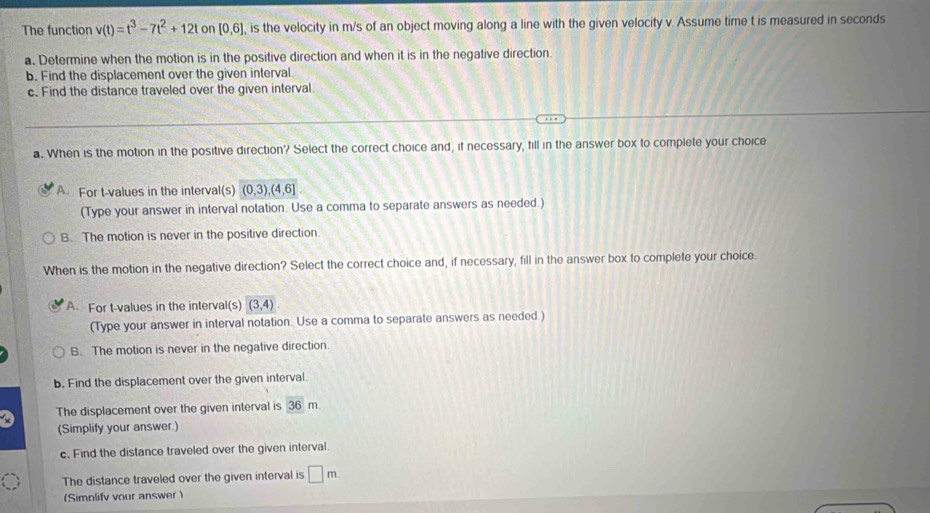 The function v(t)=t^3-7t^2+12t on [0,6] , is the velocity in m/s of an object moving along a line with the given velocity v. Assume time t is measured in seconds
a. Determine when the motion is in the positive direction and when it is in the negative direction.
b. Find the displacement over the given interval
c. Find the distance traveled over the given interval.
a. When is the motion in the positive direction? Select the correct choice and, if necessary, fill in the answer box to complete your choice
A For t-values in the interval(s) (0,3),(4,6]
(Type your answer in interval notation. Use a comma to separate answers as needed.)
B. The motion is never in the positive direction
When is the motion in the negative direction? Select the correct choice and, if necessary, fill in the answer box to complete your choice.
A. For t-values in the interval(s) (3,4)
(Type your answer in interval notation. Use a comma to separate answers as needed )
B. The motion is never in the negative direction.
b. Find the displacement over the given interval.
The displacement over the given interval is 36m
(Simplify your answer.)
c. Find the distance traveled over the given interval.
The distance traveled over the given interval is □ m
(Simplify vour answer )