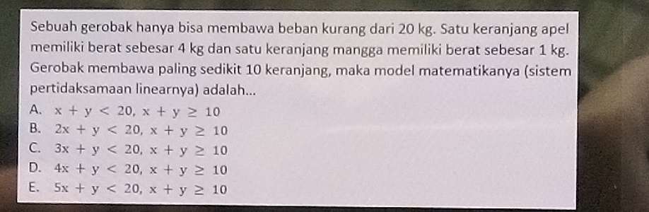 Sebuah gerobak hanya bisa membawa beban kurang dari 20 kg. Satu keranjang apel
memiliki berat sebesar 4 kg dan satu keranjang mangga memiliki berat sebesar 1 kg.
Gerobak membawa paling sedikit 10 keranjang, maka model matematikanya (sistem
pertidaksamaan linearnya) adalah...
A. x+y<20</tex>, x+y≥ 10
B. 2x+y<20</tex>, x+y≥ 10
C. 3x+y<20</tex>, x+y≥ 10
D. 4x+y<20</tex>, x+y≥ 10
E. 5x+y<20</tex>, x+y≥ 10