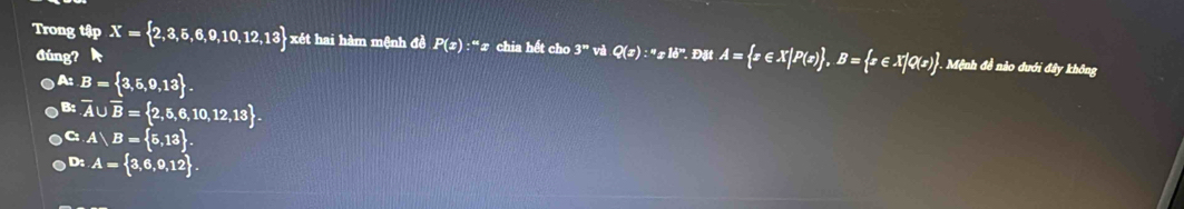 Trong tập X= 2,3,5,6,9,10,12,13 xét hai hàm mệnh đề P(x):^mx chia hết cho 3^m và Q(x):^wx^(18^w). Đặt A= x∈ X|P(x) , B= x∈ X|Q(x). . Mệnh đề nào dưới đây không
đúng?
A: B= 3,5,9,13.
B: overline A∪ overline B= 2,5,6,10,12,13.
C A B= 5,13.
D: A= 3,6,9,12.