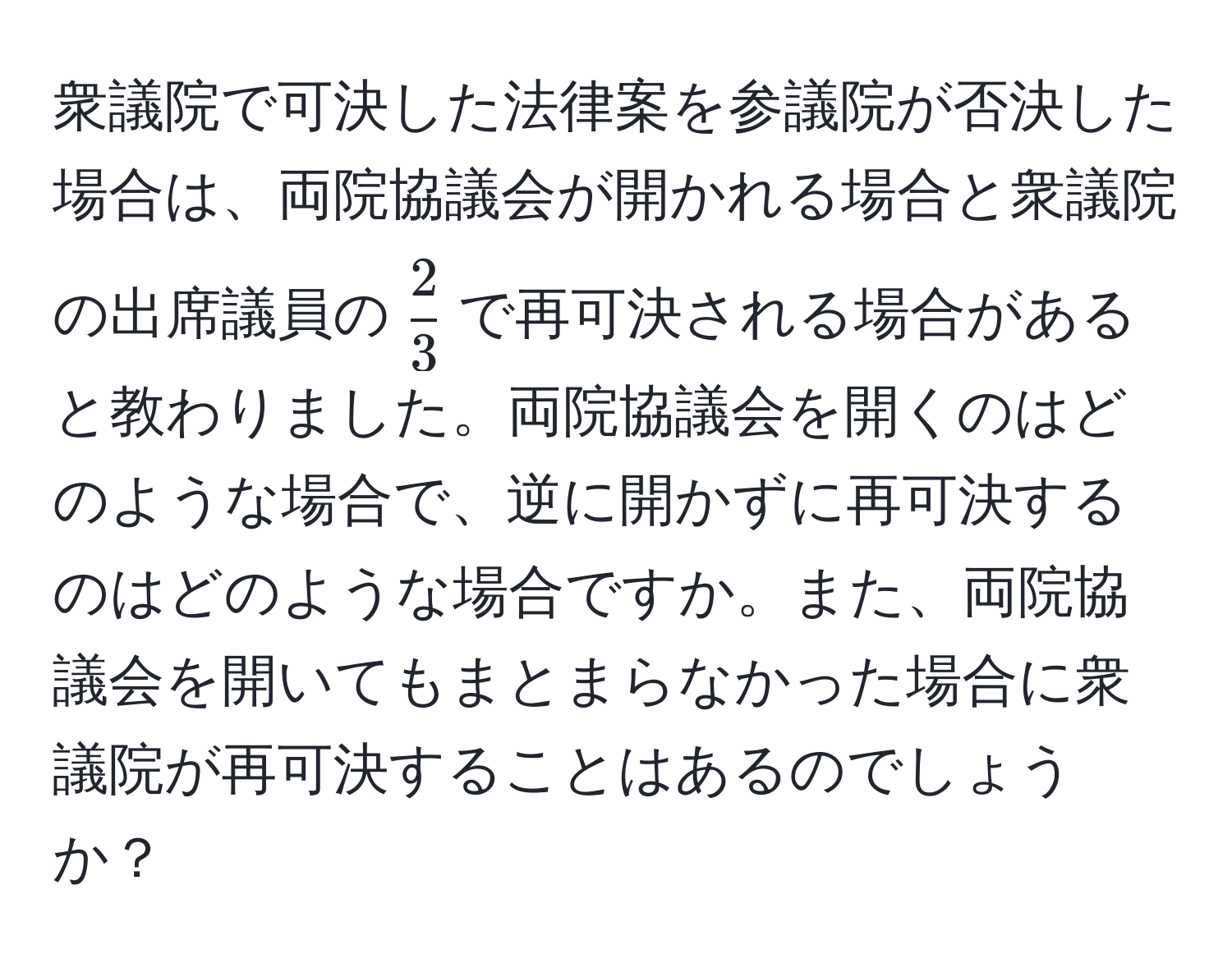 衆議院で可決した法律案を参議院が否決した場合は、両院協議会が開かれる場合と衆議院の出席議員の$ 2/3 $で再可決される場合があると教わりました。両院協議会を開くのはどのような場合で、逆に開かずに再可決するのはどのような場合ですか。また、両院協議会を開いてもまとまらなかった場合に衆議院が再可決することはあるのでしょうか？