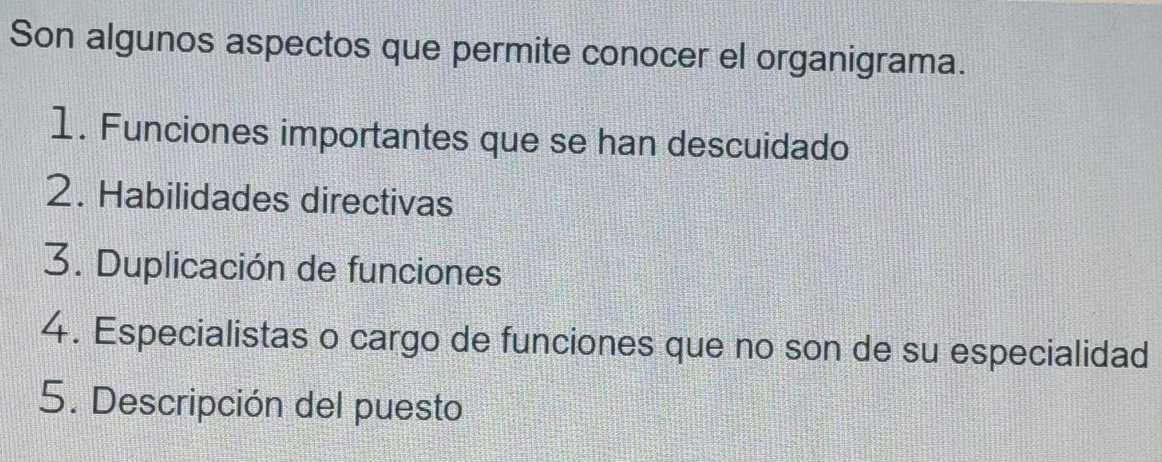 Son algunos aspectos que permite conocer el organigrama. 
1. Funciones importantes que se han descuidado 
2. Habilidades directivas 
3. Duplicación de funciones 
4. Especialistas o cargo de funciones que no son de su especialidad 
5. Descripción del puesto