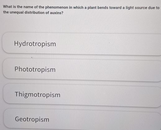 What is the name of the phenomenon in which a plant bends toward a light source due to
the unequal distribution of auxins?
Hydrotropism
Phototropism
Thigmotropism
Geotropism