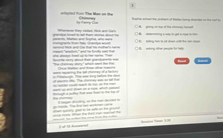 adtapted from The Man on the
Chimney Sophia solved the problem of Matteo being stranded on the roof by
by Farmy Coe
A. going on top of the chimney herself.
Wherever they wisted, Nick and Giai's
grandpe loved to tell them stories about his B. determining a way to get a rope to him.
parems, Mateo and Sophia, who were C. telling him to sit down ontil the ran stops.
immigrafis from tay Grandps would
merind Nick and Gka that his motther's mame
meant: "wisdom," and he fordly said that D. asking other people for help.
she always lived up to ther name. Their
faworte story about treir grandparents was Reset Safomit
"the chimmey story," which went like this:
Omce NVateo and tree oter masons
were repaiting the tall chimney of a factory 
im Pitsburgm. This was long before the days
of elecric lits. The chimney was so tall that
mo ladder could reach its loo, so the men
went up and down on a roper, which passed
dirough a pulley that was fived to the top of
the climey
it began drizzting, so the men decided to
go imside. The firt two wormen came
dlown quidity, glad to be safe on the ground
once more. When the third man reacted the
mmond he milied the mms fm the mlies 
2 all 11 Aaswered Session Timer: 3:35
