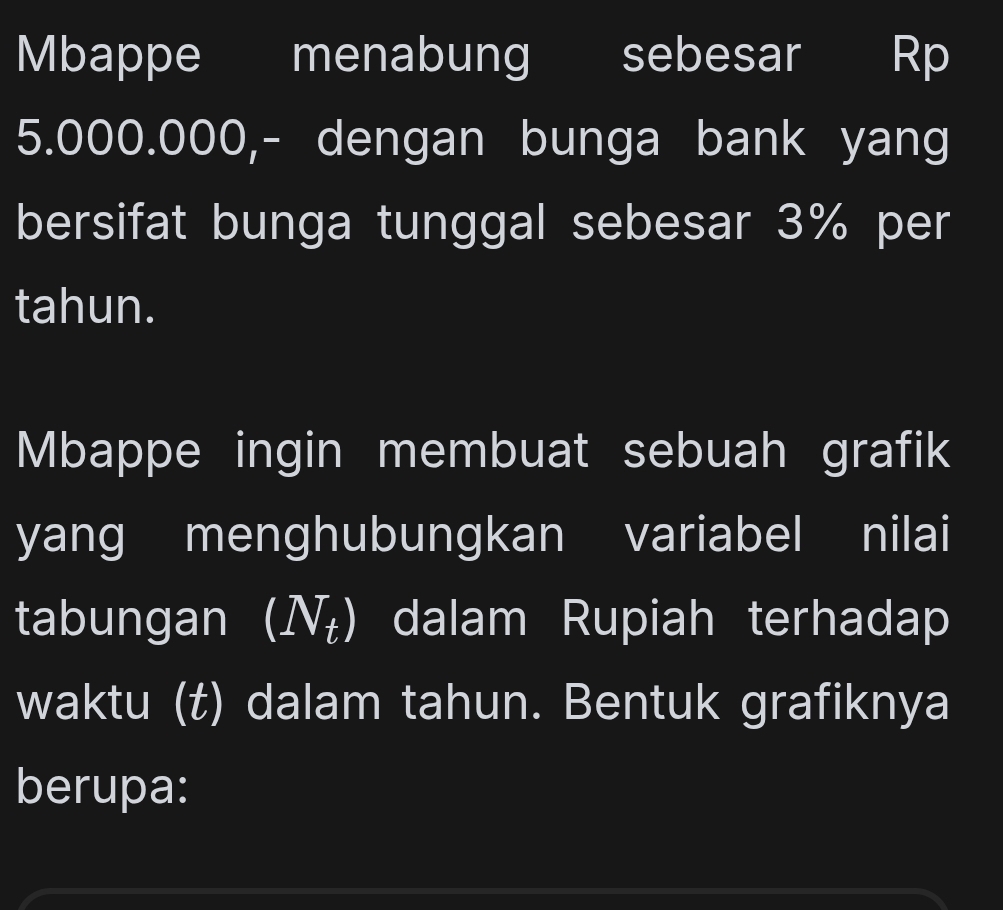 Mbappe menabung sebesar Rp
5.000.000,- dengan bunga bank yang 
bersifat bunga tunggal sebesar 3% per 
tahun. 
Mbappe ingin membuat sebuah grafik 
yang menghubungkan variabel nilai 
tabungan I (N_t) dalam Rupiah terhadap 
waktu (t) dalam tahun. Bentuk grafiknya 
berupa: