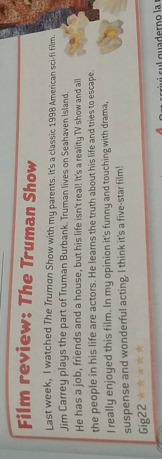 Film review: The Truman Show 
Last week, I watched The Truman Show with my parents. It's a classic 1998 American sci-fi film. 
Jim Carrey plays the part of Truman Burbank. Truman lives on Seahaven Island. 
He has a job, friends and a house, but his life isn’t real! It's a reality TV show and all 
the people in his life are actors. He learns the truth about his life and tries to escape. 
I really enjoyed this film. In my opinion it's funny and touching with drama, 
suspense and wonderful acting. I think it's a five-star film! 
Gig22 
sul quaderno la í