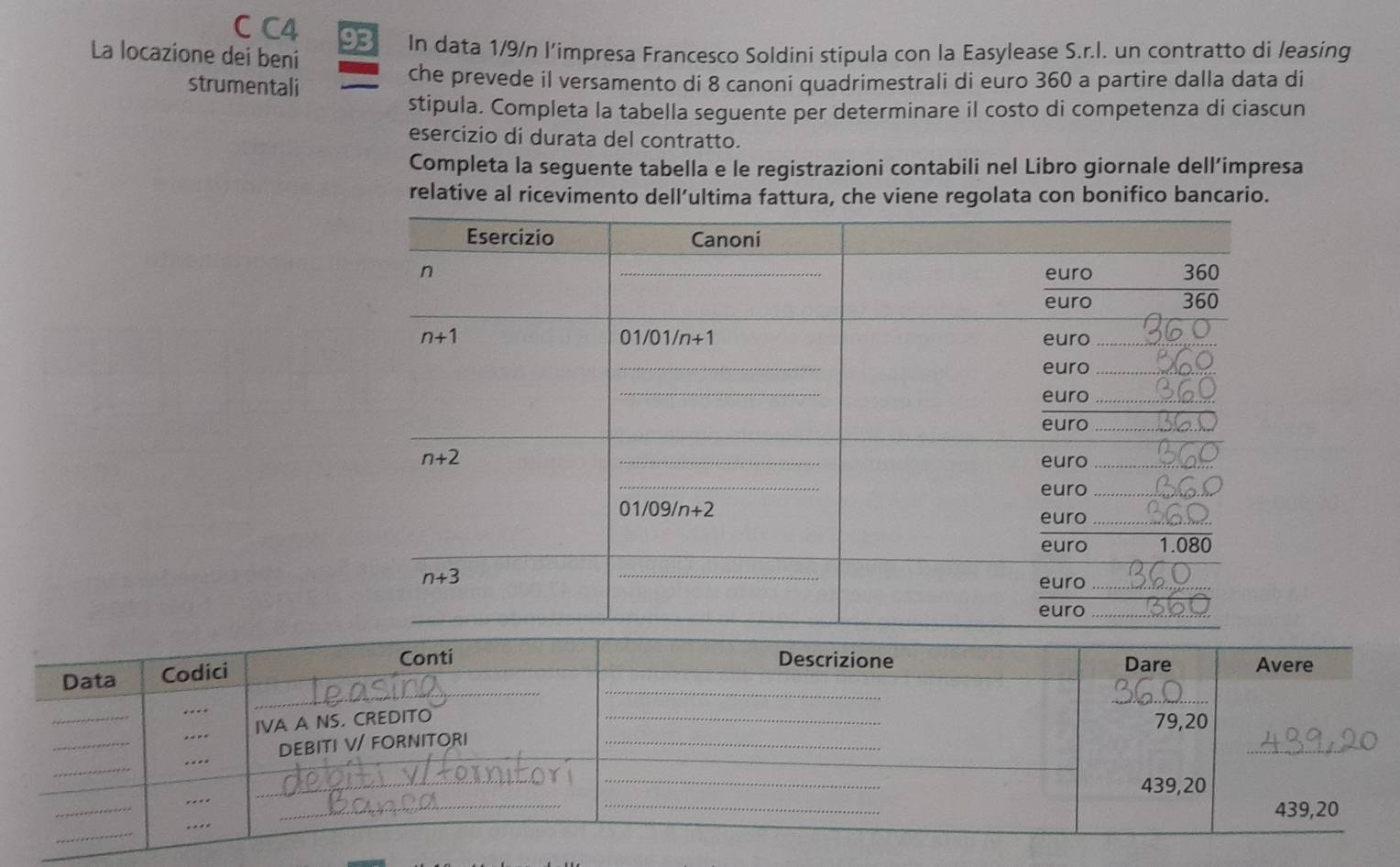 C4 93
La locazione dei beni In data 1/9/n l’impresa Francesco Soldini stipula con la Easylease S.r.I. un contratto di leasing
strumentali che prevede il versamento di 8 canoni quadrimestrali di euro 360 a partire dalla data di
stipula. Completa la tabella seguente per determinare il costo di competenza di ciascun
esercizio di durata del contratto.
Completa la seguente tabella e le registrazioni contabili nel Libro giornale dell’impresa
relative al ricevimento dell’ultima fattura, che viene regolata con bonifico bancario.