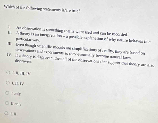 Which of the following statements is/are true?
I. An observation is something that is witnessed and can be recorded.
I1. A theory is an interpretation - a possible explanation of why nature behaves in a
particular way.
III. Even though scientific models are simplifications of reality, they are based on
observations and experiments so they eventually become natural laws.
IV. If a theory is disproven, then all of the observations that support that theory are also
disproven.
I, II, III, IV
L, II, IV
I only
HI only
L II