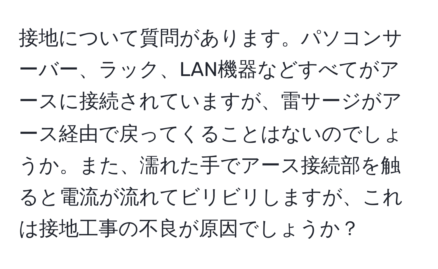 接地について質問があります。パソコンサーバー、ラック、LAN機器などすべてがアースに接続されていますが、雷サージがアース経由で戻ってくることはないのでしょうか。また、濡れた手でアース接続部を触ると電流が流れてビリビリしますが、これは接地工事の不良が原因でしょうか？