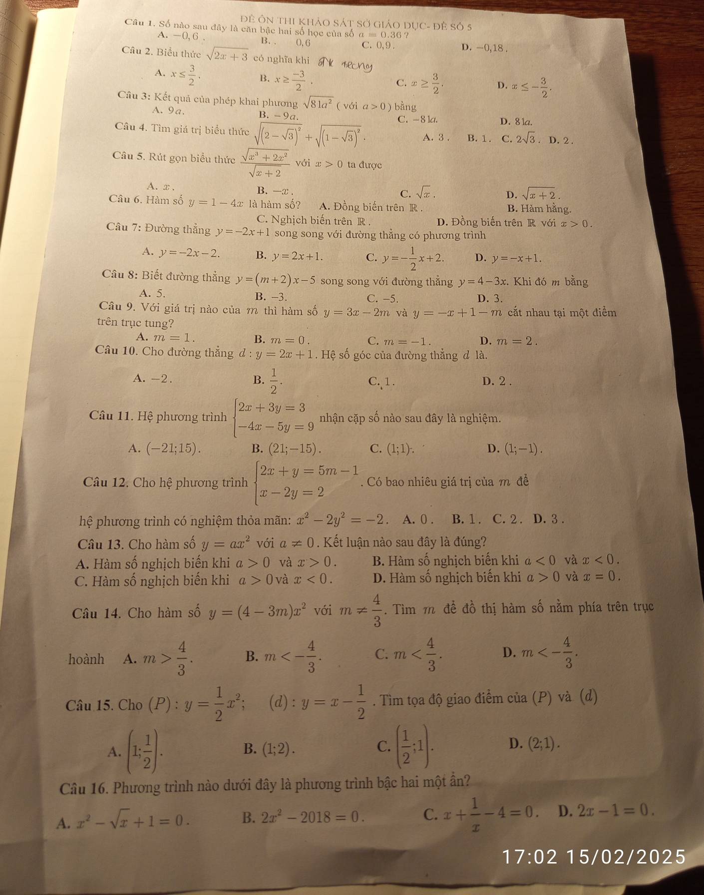 Đề ÔN ThI khảO SÁT Sở giáO DụC- đề Số 5
Câu 1. Số nào sau đây là căn bậc hai số học của số a=0.36 ?
A. —0, 6 B.. 0,6 C. 0,9. D. -0,18 .
Câu 2. Biểu thức sqrt(2x+3) có nghĩa khi
A. x≤  3/2 . B. x≥  (-3)/2 .
C. x≥  3/2 . D. x≤ - 3/2 .
Câu 3: Kết quả của phép khai phương sqrt(81a^2) ( với a>0) bằng
A. 9a. B. -9a C. -8 1a.
D. 8 1a.
Câu 4. Tìm giá trị biểu thức sqrt((2-sqrt 3))^2+sqrt((1-sqrt 3))^2. A. 3 . B. 1 . C. 2sqrt(3) D. 2 .
Câu 5. Rút gọn biểu thức  (sqrt(x^3+2x^2))/sqrt(x+2)  với x>0 ta được
A. x . B. -x .
C. sqrt(x). D. sqrt(x+2).
Câu 6. Hàm số y=1-4x là hàm số? A. Đồng biến trên R B. Hàm hằng.
C. Nghịch biến trên R . D. Đồng biến trên R với x>0.
Câu 7: Đường thẳng y=-2x+1 song song với đường thẳng có phương trình
A. y=-2x-2. B. y=2x+1. C. y=- 1/2 x+2. D. y=-x+1.
Câu 8: Biết đường thẳng y=(m+2)x-5 song song với đường thẳng y=4-3x :. Khi đó m bằng
A. 5. B. −3. C. -5. D. 3.
Câu 9. Với giá trị nào của m thì hàm số y=3x-2m và y=-x+1-m cắt nhau tại một điểm
trên trục tung?
A. m=1. B. m=0. C. m=-1. D. m=2.
Câu 10. Cho đường thẳng d:y=2x+1. Hệ số góc của đường thẳng đ là.
A. -2. B.  1/2 . C.1. D. 2 .
Câu 11. Hệ phương trình beginarrayl 2x+3y=3 -4x-5y=9endarray. nhận cặp số nào sau đây là nghiệm.
A. (-21;15). B. (21;-15). C. (1;1). D. (1;-1).
Câu 12. Cho hệ phương trình beginarrayl 2x+y=5m-1 x-2y=2endarray.. Có bao nhiêu giá trị của m để
hệ phương trình có nghiệm thỏa mãn: x^2-2y^2=-2 A. 0 . B. 1 . C. 2 . D. 3 .
Câu 13. Cho hàm số y=ax^2 với a!= 0. Kết luận nào sau đây là đúng?
A. Hàm số nghịch biến khi a>0 và x>0. B. Hàm số nghịch biến khi a<0</tex> và x<0.
C. Hàm số nghịch biến khi a>0 và x<0. D. Hàm số nghịch biến khi a>0 và x=0.
Câu 14. Cho hàm số y=(4-3m)x^2 với m!=  4/3 . Tìm m để đồ thị hàm số nằm phía trên trục
hoành A. m> 4/3 . B. m<- 4/3 . C. m D. m<- 4/3 .
Câu 15. Cho (P) : y= 1/2 x^2; (d) : y=x- 1/2 . Tìm tọa độ giao điểm của (P) và (d)
B.
A. (1; 1/2 ). (1;2).
C. ( 1/2 ;1).
D. (2;1).
Câu 16. Phương trình nào dưới đây là phương trình bậc hai một ần?
A. x^2-sqrt(x)+1=0. B. 2x^2-2018=0.
C. x+ 1/x -4=0. D. 2x-1=0.
17:02 15/02/2025