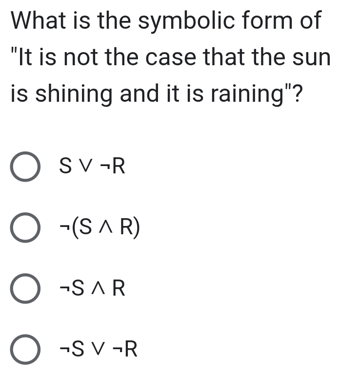 What is the symbolic form of
"It is not the case that the sun
is shining and it is raining"?
Svee neg R
neg (Swedge R)
neg Swedge R
neg Svee neg R