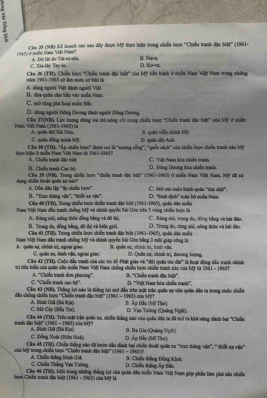 (NB) Kế hoạch nào sau đây được Mỹ thực hiện trong chiến lược “Chiến tranh đặc biệt” (1961-
1965) ở miền Nam Việt Nam?
A. Đờ lát đơ Tát-xi-nhi, B. Nava.
C. Xta-lây Tay-lo. D. Rơ-ve.
Câu 36 (TH). Chiến lược “Chiến tranh đặc biệt” của Mỹ tiến hành ở miền Nam Việt Nam trong những
năm 1961-1965 có âm mưu cơ bản là
A. dùng người Việt đánh người Việt.
B. đưa quân chư hầu vào miền Nam.
C. mở rộng phá hoại miền Bắc.
D. dùng người Đông Dương đánh người Đông Dương.
Câu 37(NB). Lực lượng đóng vai trò nòng cốt trong chiến lược “Chiến tranh đặc biệt” của Mỹ ở miền
Nam Việt Nam (1961-1965) là
A. quân đội Sài Gòn. B. quân viễn chinh Mỹ.
C. quân đồng minh Mỹ. D. quân đội Anh.
Câu 38 (TH). “Áp chiến lược” được coi là “xương sống”, “quốc sách” của chiến lược chiến tranh nào Mỹ
thực hiện ở miền Nam Việt Nam từ 1961-1965?
A. Chiến tranh đặc biệt C. Việt Nam hóa chiến tranh.
B. Chiến tranh Cục bộ. D. Đông Dương hóa chiến tranh.
Câu 39 (NB). Trong chiến lược “chiến tranh đặc biệt” (1961-1965) ở miền Nam Việt Nam, Mỹ đã sử
dụng chiến thuật quân sự nào?
A. Dồn dân lập “ấp chiến lược”. C. Mở các cuộc hành quân “tìm diệt”.
B. “Trực thăng vận”, “thiết xa vận”. D. "bình định" toàn bộ miền Nam.
Câu 40 (TH). Trong chiến lược chiến tranh đặc biệt (1961-1965), quân dân miền
Nam Việt Nam đấu tranh chống Mỹ và chính quyền Sài Gòn trên 3 vùng chiến lược là
A. Rừng núi, nông thôn đồng bằng và đô thị. C. Rừng núi, trung du, đồng bằng và hải đảo.
B. Trung du, đồng bằng, đô thị và biên giới. D. Trung du, rừng núi, nông thôn và hải đảo.
Câu 41 (TH). Trong chiến lược chiến tranh đặc biệt (1961-1965), quân dân miền
Nam Việt Nam đầu tranh chống Mỹ và chính quyền Sài Gòn bằng 3 mũi giáp công là
A. quân sự, chính trị, ngoại giao.  B. quân sự, chính trị, binh vận.
C. quân sự, binh vận, ngoại giao. D. Quân sự, chính trị, thương lượng.
Câu 42 (TH). Cuộc đấu tranh của các tín đồ Phật giáo và “đội quân tóc dài” là hoạt động đầu tranh chính
trị tiêu biểu của quân dân miền Nam Việt Nam chống chiến lược chiến tranh nào của Mỹ từ 1961 - 1965?
A. “Chiến tranh đơn phương”. B. “Chiến tranh đặc biệt”.
C. “Chiến tranh cục bộ”. D. “Việt Nam hóa chiến tranh”.
Câu 43 (NB). Thắng lợi nào là thắng lợi mở đầu trên mặt trận quân sự của quân dân ta trong cuộc chiến
đầu chống chiến lược “Chiến tranh đặc biệt” (1961 - 1965) của Mỹ?
A. Bình Giã (Bà Rja). B. Áp Bắc (Mĩ Tho).
C. Mỏ Cày (Bến Tre). D. Vạn Tường (Quảng Ngãi).
Câu 44 (TH). Trên mặt trận quân sự, chiến thắng nào của quân dân ta đã mở ra khả năng đánh bại "Chiến
tranh đặc biệt' (1961 - 1965) của Mỹ?
A. Bình Giã (Bà Rịa). B. Ba Gia (Quảng Ngai).
C. Đồng Xoài (Biên Hoà). D. Áp Bắc (Mĩ Tho).
Câu 45 (TH). Chiến thắng nào đã bước đầu đánh bại chiến thuật quân sự “trực thăng vận”, “ thiết xa vận”
của Mỹ trong chiến lược “Chiến tranh đặc biệt” (1961 - 1965)?
A. Chiến thắng Bình Giã. B. Chiến thắng Đồng Khởi.
C. Chiến Thắng Vạn Tường. D. Chiến thắng Áp Bắc.
Câu 46 (TH). Một trong những thắng lợi của quân dân miền Nam Việt Nam góp phần làm phá sản chiến
lược Chiến tranh đặc biệt (1961 - 1965) của Mỹ là