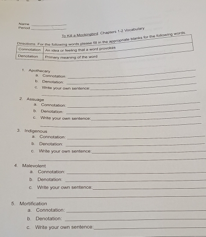 Period Name_ 
_ To Kill a Mockingbird: Chapters 1-2 Vocabulary 
Directions: For the following words please fill in the appropriate blanks for the following words 
Connctation An idea or feeling that a word provokes 
Denotation Primary meaning of the word 
_ 
1. Apothecary a. Connotation 
_ 
b. Denotation 
_ 
_ 
c. Write your own sentence: 
2. Assuage a. Connotation:_ 
b. Denotation: 
_ 
c. Write your own sentence 
_ 
_ 
3. Indigenous 
a. Connotation:_ 
b. Denotation:_ 
c. Write your own sentence:_ 
_ 
4. Malevolent 
a. Connotation: 
_ 
b. Denotation:_ 
c. Write your own sentence_ 
_ 
5. Mortification 
a. Connotation:_ 
b. Denotation:_ 
c. Write your own sentence:_