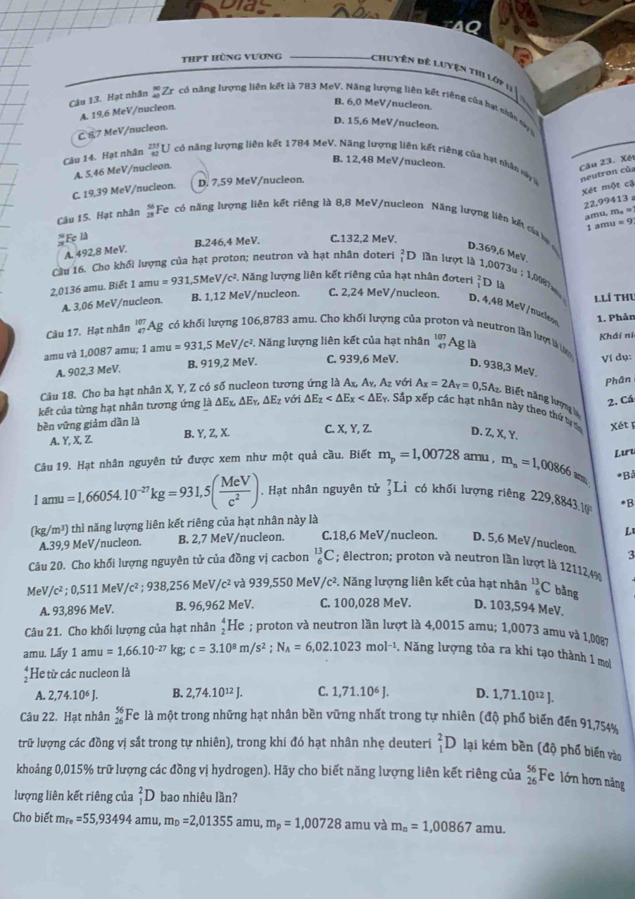 thPt hùng vương
Chuyên đề Luyện thi Lớp 11 1
Câu 13. Hạt nhân _(40)^(90)Zr có năng lượng liên kết là 783 MeV. Năng lượng liên kết riêng của hạt nhân nà
A. 19,6 MeV/nucleon.
B. 6,0 MeV/nucleon.
D. 15,6 MeV/nucleon.
C. 87 MeV/nucleon.
B. 12,48 MeV/nucleon. Câu 23. Xết
Câu 14. Hạt nhân  235/92  U *  có năng lượng liên kết 1784 MeV. Năng lượng liên kết riêng của hạt nhân này là neutron của
A. 5,46 MeV/nucleon.
C. 19,39 MeV/nucleon. D. 7,59 MeV/nucleon.
Xét một cặ
22,99413 amu, m。 =
Câu 15. Hạt nhân beginarrayr 56 28endarray Fc có năng lượng liên kết riêng là 8,8 MeV/nucleon Năng lượng liên kết của ha
1 amu =9
Fẹ là
A. 492,8 MeV. B.246,4 MeV. C.132,2 MeV.
D.369,6 MeV
Cầu 16. Cho khối lượng của hạt proton; neutron và hạt nhân doteri _1^(2D lần lượt là 1,0073u ; 1,008
2,0136 amu. Biết 1amu=931,5MeV/c^2). Năng lượng liên kết riêng của hạt nhân đơteri beginarrayr 2 1endarray D là
1.Lí Thu
A. 3,06 MeV/nucleon. B. 1,12 MeV/nucleon. C. 2,24 MeV/nucleon. D. 4,48 MeV/nucleo
Câu 17. Hạt nhân _(47)^(107)Ag có khối lượng 106,8783 amu. Cho khối lượng của pi on và neutron lần hượt là l 1. Phản
amu và 1,0087 amu; 1amu=931,5MeV/c^2.. Năng lượng liên kết của hạt nhân beginarrayr 107 47endarray Ag là Khái ni
Ví dụ:
A. 902,3 MeV. B. 919,2 MeV. C. 939,6 MeV. D. 938,3 MeV.
Phân
Câu 18. Cho ba hạt nhân X, Y, Z có số nucleon tương ứng là Ax, Ay, Az với A_X=2A_Y=0,5A_Z Biết năng lượng lý
2. Cá
kết của từng hạt nhân tương ứng là △ E_x,△ E_y,△ E_z với △ E_Z : Sắp xếp các hạt nhân này theo thứ ty th Xét  F
bền vững giảm dần là C. X, Y, Z.
A. Y, X, Z. B. Y, Z, X.
D. Z, X, Y.
Câu 19. Hạt nhân nguyên tử được xem như một quả cầu. Biết m_p=1,00728 amu , m_n=1,00866an Lưu
*Bả
ar 1U a=1,66054.10^(-27)kg=931,5( MeV/c^2 ). Hạt nhân nguyên tử _3^(7L có khối lượng riêng 229,8843.[ *B
(kg/ m^3)) thì năng lượng liên kết riêng của hạt nhân này là
L
A.39,9 MeV/nucleon. B. 2,7 MeV/nucleon. C.18,6 MeV/nucleon. D. 5,6 MeV/nucleon.
3
Câu 20. Cho khối lượng nguyên tử của đồng vị cacbon _6^((13)C; êlectron; proton và neutron lần lượt là 121124%
Me //c^2);0,511 MeV /c^2;938,256M eV c^2 và 939,550 MeV/ c^2 *. Năng lượng liên kết của hạt nhân _6^((13)C bằng
A. 93,896 MeV. B. 96,962 MeV. C. 100,028 MeV. D. 103,594 MeV.
Câu 21. Cho khối lượng của hạt nhân beginarray)r 4 2endarray (He ; proton và neutron lần lượt là 4,0015 amu; 1,0073 amu và 1,0087
amu. Lấy 1amu=1,66.10^(-27) kg; c=3.10^8m/s^2;N_A=6,02.1023mol^(-1) -. Năng lượng tỏa ra khi tạo thành 1 mo
He từ các nucleon là
A. 2,74.10^6J. B. 2,74.10^(12)J. C. 1,71.10^6J. D. 1,71.10^(12)J.
Câu 22. Hạt nhân beginarrayr 56 26endarray Fe là một trong những hạt nhân bền vững nhất trong tự nhiên (độ phổ biến đến 91,754%
trữ lượng các đồng vị sắt trong tự nhiên), trong khi đó hạt nhân nhe deuteri _1^(2D lại kém bền (độ phố biển vào
khoảng 0,015% trữ lượng các đồng vị hydrogen). Hãy cho biết năng lượng liên kết riêng của beginarray)r 56 26endarray Fe lớn hơn năng
lượng liên kết riêng của _1^(2D bao nhiêu lần?
Cho biết m_Fe)=55,93494amu,m_D=2,01355 amu, m_p=1,00728 amu và m_n=1,00867amu.