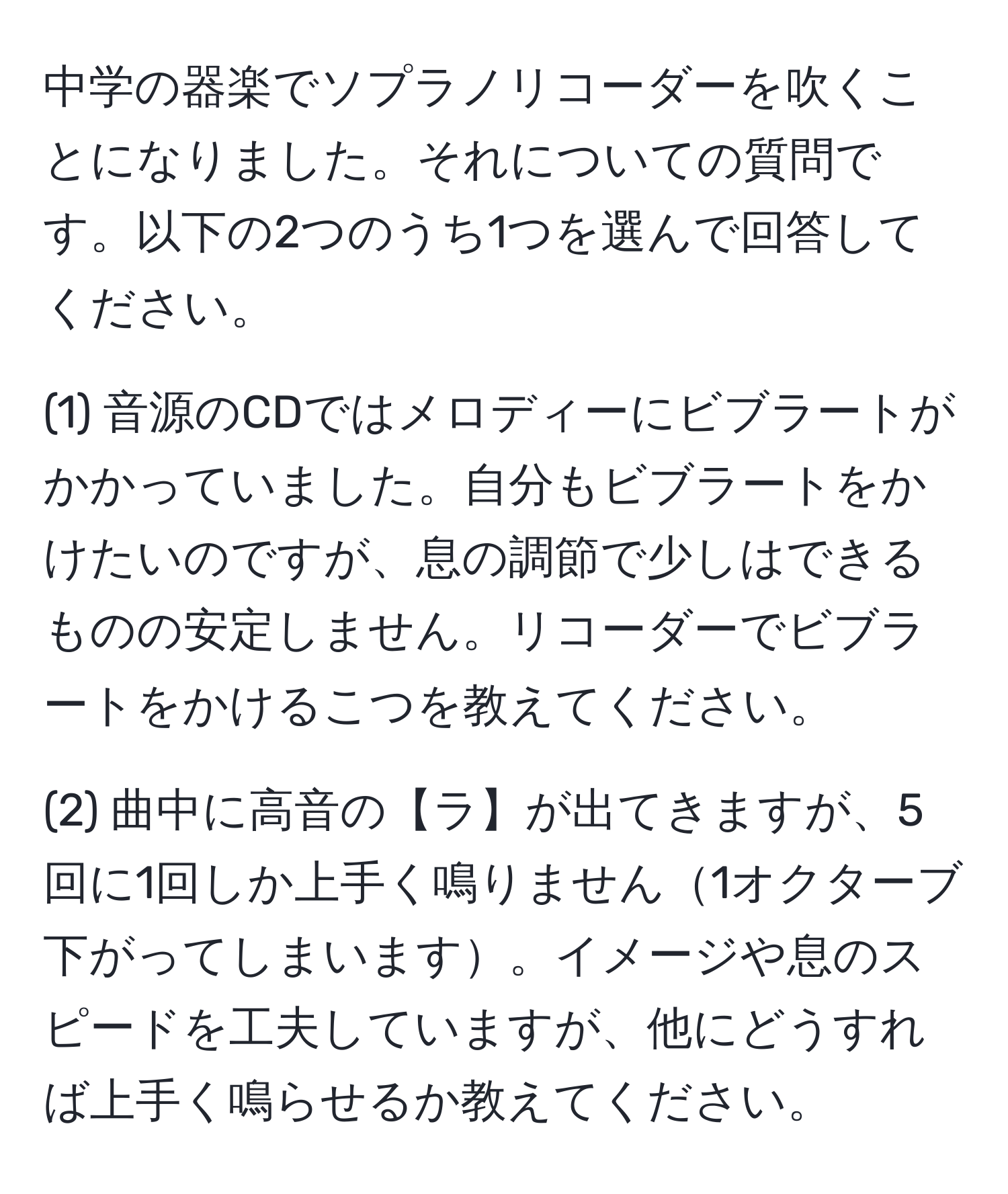 中学の器楽でソプラノリコーダーを吹くことになりました。それについての質問です。以下の2つのうち1つを選んで回答してください。

(1) 音源のCDではメロディーにビブラートがかかっていました。自分もビブラートをかけたいのですが、息の調節で少しはできるものの安定しません。リコーダーでビブラートをかけるこつを教えてください。

(2) 曲中に高音の【ラ】が出てきますが、5回に1回しか上手く鳴りません1オクターブ下がってしまいます。イメージや息のスピードを工夫していますが、他にどうすれば上手く鳴らせるか教えてください。