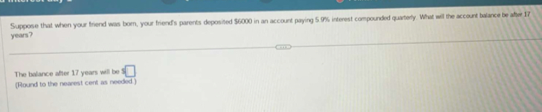 Suppose that when your friend was born, your friend's parents deposited $6000 in an account paying 5.9% interest compounded quarterly. What will the account balance be after 17
years? 
The balance after 17 years will be s□
(Round to the nearest cent as needed.)