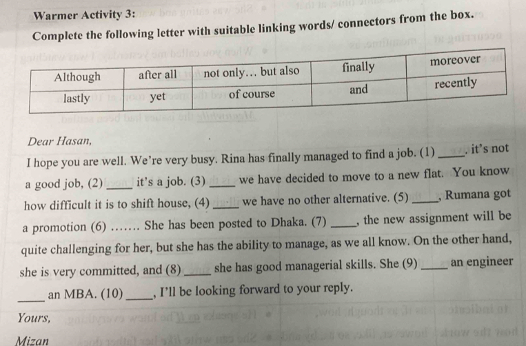 Warmer Activity 3: 
Complete the following letter with suitable linking words/ connectors from the box. 
Dear Hasan, 
I hope you are well. We’re very busy. Rina has finally managed to find a job. (1) _. it’s not 
a good job, (2)_ it’s a job. (3) _we have decided to move to a new flat. You know 
how difficult it is to shift house, (4) _we have no other alternative. (5) _, Rumana got 
a promotion (6) …… She has been posted to Dhaka. (7) _, the new assignment will be 
quite challenging for her, but she has the ability to manage, as we all know. On the other hand, 
she is very committed, and (8)_ she has good managerial skills. She (9) _an engineer 
_ 
an MBA. (10)_ , I’ll be looking forward to your reply. 
Yours, 
Mizan